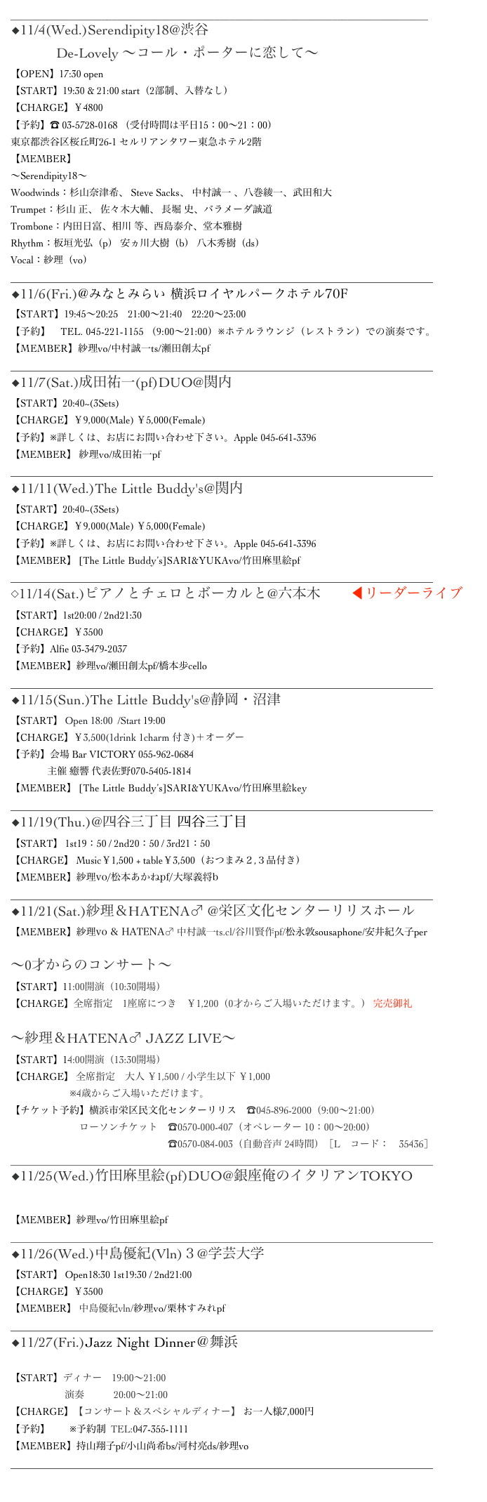 ______________________________________________________________________________
◆11/4(Wed.)Serendipity18@渋谷JzBrat 　 
             De-Lovely 〜コール・ポーターに恋して〜
【OPEN】17:30 open
【START】19:30 & 21:00 start（2部制、入替なし）
【CHARGE】￥4800
【予約】☎︎ 03-5728-0168 （受付時間は平日15：00～21：00）
東京都渋谷区桜丘町26-1 セルリアンタワー東急ホテル2階
【MEMBER】
〜Serendipity18〜
Woodwinds：杉山奈津希、 Steve Sacks、 中村誠一 、八巻綾一、武田和大
Trumpet：杉山 正、 佐々木大輔、 長堀 史、バラメーダ誠道
Trombone：内田日富、相川 等、西島泰介、堂本雅樹
Rhythm：板垣光弘（p） 安ヵ川大樹（b） 八木秀樹（ds）
Vocal：紗理（vo）
______________________________________________________________________________________
◆11/6(Fri.)@みなとみらい 横浜ロイヤルパークホテル70F シリウス
【START】19:45～20:25　21:00～21:40　22:20～23:00
【予約】　TEL. 045-221-1155 （9:00～21:00）※ホテルラウンジ（レストラン）での演奏です。
【MEMBER】紗理vo/中村誠一ts/瀬田創太pf
______________________________________________________________________________________
◆11/7(Sat.)成田祐一(pf)DUO@関内 Apple
【START】20:40~(3Sets)　　
【CHARGE】￥9,000(Male) ￥5,000(Female)
【予約】※詳しくは、お店にお問い合わせ下さい。Apple 045-641-3396
【MEMBER】 紗理vo/成田祐一pf
______________________________________________________________________________________
◆11/11(Wed.)The Little Buddy's@関内 Apple
【START】20:40~(3Sets)　　
【CHARGE】￥9,000(Male) ￥5,000(Female)
【予約】※詳しくは、お店にお問い合わせ下さい。Apple 045-641-3396
【MEMBER】 [The Little Buddy’s]SARI&YUKAvo/竹田麻里絵pf
______________________________________________________________________________________
◇11/14(Sat.)ピアノとチェロとボーカルと@六本木Alfie ◀︎リーダーライブ
【START】1st20:00 / 2nd21:30
【CHARGE】￥3500
【予約】Alfie 03-3479-2037
【MEMBER】紗理vo/瀬田創太pf/橋本歩cello
______________________________________________________________________________________
◆11/15(Sun.)The Little Buddy's@静岡・沼津BarVICTORY
【START】 Open 18:00  /Start 19:00　
【CHARGE】￥3,500(1drink 1charm 付き)＋オーダー
【予約】会場 Bar VICTORY 055-962-0684  
               主催 癒響 代表佐野070-5405-1814        yukyou.hk@gmail.com
【MEMBER】 [The Little Buddy’s]SARI&YUKAvo/竹田麻里絵key
______________________________________________________________________________________
◆11/19(Thu.)@四谷三丁目 四谷三丁目 Voice
【START】 1st19：50 / 2nd20：50 / 3rd21：50
【CHARGE】 Music￥1,500 + table￥3,500（おつまみ２,３品付き）
【MEMBER】紗理vo/松本あかねpf/大塚義将b
______________________________________________________________________________________
◆11/21(Sat.)紗理＆HATENA♂ @栄区文化センターリリスホール
【MEMBER】紗理vo & HATENA♂ 中村誠一ts.cl/谷川賢作pf/松永敦sousaphone/安井紀久子per

〜0才からのコンサート〜  ▷MoreInfo
【START】11:00開演（10:30開場）
【CHARGE】全席指定　1座席につき　￥1,200（0才からご入場いただけます。） 完売御礼

〜紗理＆HATENA♂ JAZZ LIVE〜 ▷MoreInfo
【START】14:00開演（13:30開場）
【CHARGE】 全席指定　大人 ￥1,500 / 小学生以下 ￥1,000
　　　　　　※4歳からご入場いただけます。
【チケット予約】横浜市栄区民文化センターリリス　☎045-896-2000（9:00～21:00）
　　　　　　　ローソンチケット　☎0570-000-407（オペレーター 10：00～20:00）
　　　　　　　　　　　　　　　　☎0570-084-003（自動音声 24時間）［L　コード：　35436］
______________________________________________________________________________________
◆11/25(Wed.)竹田麻里絵(pf)DUO@銀座俺のイタリアンTOKYO
▷MoreInfo
【MEMBER】紗理vo/竹田麻里絵pf
______________________________________________________________________________________
◆11/26(Wed.)中島優紀(Vln)３@学芸大学 珈琲美学
【START】 Open18:30 1st19:30 / 2nd21:00
【CHARGE】￥3500
【MEMBER】 中島優紀vln/紗理vo/栗林すみれpf
______________________________________________________________________________________
◆11/27(Fri.)Jazz Night Dinner＠舞浜サンルートホテルプラザ東京

【START】ディナー　19:00～21:00
                      演奏　　　20:00～21:00
【CHARGE】【コンサート＆スペシャルディナー】 お一人様7,000円
【予約】　　※予約制  TEL:047-355-1111
【MEMBER】持山翔子pf/小山尚希bs/河村亮ds/紗理vo
______________________________________________________________________________________

