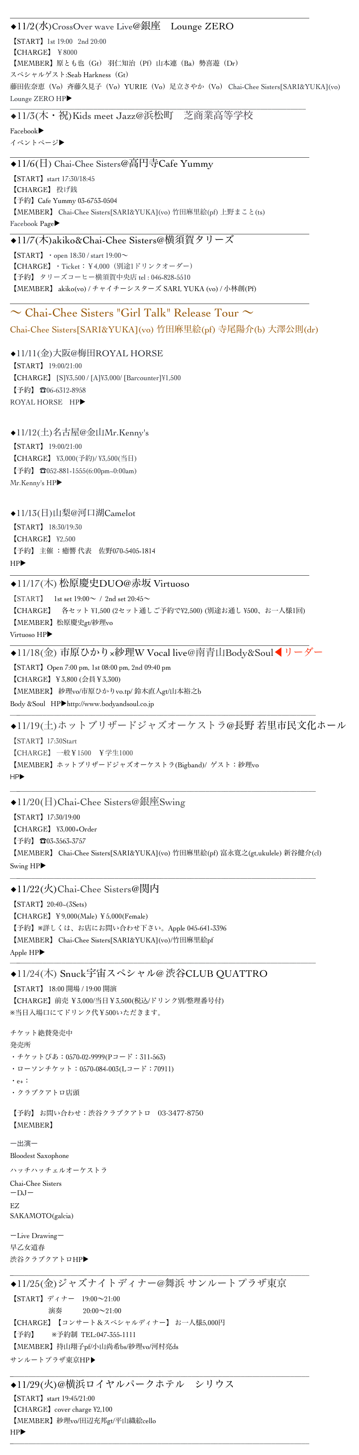 ______________________________________________________________________________________
◆11/2(水)CrossOver wave Live@銀座　Lounge ZERO
【START】1st 19:00   2nd 20:00
【CHARGE】 ￥8000
【MEMBER】原とも也（Gt） 羽仁知治（Pf）山本連（Ba）勢喜遊（Dr）
スペシャルゲスト:Seab Harkness（Gt）
藤田佐奈恵（Vo）斉藤久見子（Vo）YURIE（Vo）足立さやか（Vo） Chai-Chee Sisters[SARI&YUKA](vo) 
Lounge ZERO HP▶ http://ginza-zero.jp
______________________________________________________________________________
◆11/3(木・祝)Kids meet Jazz@浜松町　芝商業高等学校
Facebook▶︎　https://www.facebook.com/KidsMeetJazz/
イベントページ▶︎　http://www.joqr.co.jp/hama_matsuri/index.php
______________________________________________________________________________________
◆11/6(日) Chai-Chee Sisters@高円寺Cafe Yummy
【START】start 17:30/18:45
【CHARGE】 投げ銭
【予約】Cafe Yummy 03-6753-0504
【MEMBER】 Chai-Chee Sisters[SARI&YUKA](vo) 竹田麻里絵(pf) 上野まこと(ts)
Facebook Page▶ https://www.facebook.com/yummy8311/
______________________________________________________________________________________
◆11/7(木)akiko&Chai-Chee Sisters@横須賀タリーズ
【START】・open 18:30 / start 19:00〜
【CHARGE】・Ticket：￥4,000（別途1ドリンクオーダー）
【予約】 タリーズコーヒー横須賀中央店 tel : 046-828-5510
【MEMBER】 akiko(vo) / チャイチーシスターズ SARI, YUKA (vo) / 小林創(Pf)
______________________________________________________________________________________
〜 Chai-Chee Sisters "Girl Talk" Release Tour 〜
Chai-Chee Sisters[SARI&YUKA](vo) 竹田麻里絵(pf) 寺尾陽介(b) 大澤公則(dr)

◆11/11(金)大阪@梅田ROYAL HORSE
【START】 19:00/21:00
【CHARGE】 [S]¥3,500 / [A]¥3,000/ [Barcounter]¥1,500
【予約】 ☎︎06-6312-8958
ROYAL HORSE　HP▶ http://www.royal-horse.jp


◆11/12(土)名古屋@金山Mr.Kenny's
【START】 19:00/21:00
【CHARGE】 ¥3,000(予約)/ ¥3,500(当日)
【予約】 ☎︎052-881-1555(6:00pm~0:00am)
Mr.Kenny's HP▶︎ http://www.mrkennys.com


◆11/13(日)山梨@河口湖Camelot
【START】 18:30/19:30
【CHARGE】 ¥2,500
【予約】 主催 ：癒響 代表　佐野070-5405-1814        yukyou.hk@gmail.com 
HP▶︎ http://www.camelot-ltd.jp
______________________________________________________________________________________
◆11/17(木) 松原慶史DUO@赤坂 Virtuoso 
【START】　1st set 19:00～  /  2nd set 20:45～
【CHARGE】　各セット ¥1,500 (2セット通しご予約で¥2,500) (別途お通し ¥500、お一人様1回)
【MEMBER】松原慶史gt/紗理vo
Virtuoso HP▶ http://www.virtuosoakasaka.com
______________________________________________________________________________________
◆11/18(金) 市原ひかり×紗理W Vocal live@南青山Body&Soul◀︎リーダー
【START】Open 7:00 pm, 1st 08:00 pm, 2nd 09:40 pm
【CHARGE】￥3,800 (会員￥3,300)
【MEMBER】 紗理vo/市原ひかりvo.tp/ 鈴木直人gt/山本裕之b
Body &Soul   HP▶︎http://www.bodyandsoul.co.jp
_________________________________________________________________________________
◆11/19(土)ホットブリザードジャズオーケストラ@長野 若里市民文化ホール
【START】17:30Start
【CHARGE】 一般￥1500　￥学生1000
【MEMBER】ホットブリザードジャズオーケストラ(Bigband)/  ゲスト：紗理vo
HP▶︎　http://hotblizzard.com
_________________________________________________________________________________
◆11/20(日)Chai-Chee Sisters@銀座Swing
【START】17:30/19:00
【CHARGE】 ¥3,000+Order
【予約】 ☎︎03-3563-3757
【MEMBER】 Chai-Chee Sisters[SARI&YUKA](vo) 竹田麻里絵(pf) 富永寛之(gt,ukulele) 新谷健介(cl)
Swing HP▶︎ http://ginzaswing.jp
_________________________________________________________________________________
◆11/22(火)Chai-Chee Sisters@関内 Apple
【START】20:40~(3Sets)　　
【CHARGE】￥9,000(Male) ￥5,000(Female)
【予約】※詳しくは、お店にお問い合わせ下さい。Apple 045-641-3396
【MEMBER】 Chai-Chee Sisters[SARI&YUKA](vo)/竹田麻里絵pf
Apple HP▶ http://blog.goo.ne.jp/jazzlivebar_apple
_________________________________________________________________________________
◆11/24(木) Snuck宇宙スペシャル@ 渋谷CLUB QUATTRO【START】 18:00 開場 / 19:00 開演
【CHARGE】前売 ￥3,000/当日￥3,500(税込/ドリンク別/整理番号付) 
※当日入場口にてドリンク代￥500いただきます。
チケット絶賛発売中発売所・チケットぴあ：0570-02-9999(Pコード：311-563)・ローソンチケット：0570-084-003(Lコード：70911)・e+： http://eplus.jp・クラブクアトロ店頭
【予約】 お問い合わせ：渋谷クラブクアトロ　03-3477-8750
【MEMBER】
ー出演ー
Bloodest SaxophoneハッチハッチェルオーケストラChai-Chee SistersーDJーEZSAKAMOTO(galcia)
ーLive Drawingー早乙女道春渋谷クラブクアトロHP▶︎ http://www.club-quattro.com
_______________________________________________________________________________
◆11/25(金)ジャズナイトディナー@舞浜 サンルートプラザ東京 【START】ディナー　19:00～21:00
                      演奏　　　20:00～21:00
【CHARGE】【コンサート＆スペシャルディナー】 お一人様5,000円
【予約】　　※予約制  TEL:047-355-1111
【MEMBER】持山翔子pf/小山尚希bs/紗理vo/河村亮ds
サンルートプラザ東京HP▶ http://www.sunroute-plaza-tokyo.co.jp _______________________________________________________________________________
◆11/29(火)@横浜ロイヤルパークホテル　シリウス
【START】start 19:45/21:00
【CHARGE】cover charge ¥2,100
【MEMBER】紗理vo/田辺充邦gt/平山織絵cello
HP▶︎http://www.yrph.com/restaurants/sirius/index.html
_______________________________________________________________________________