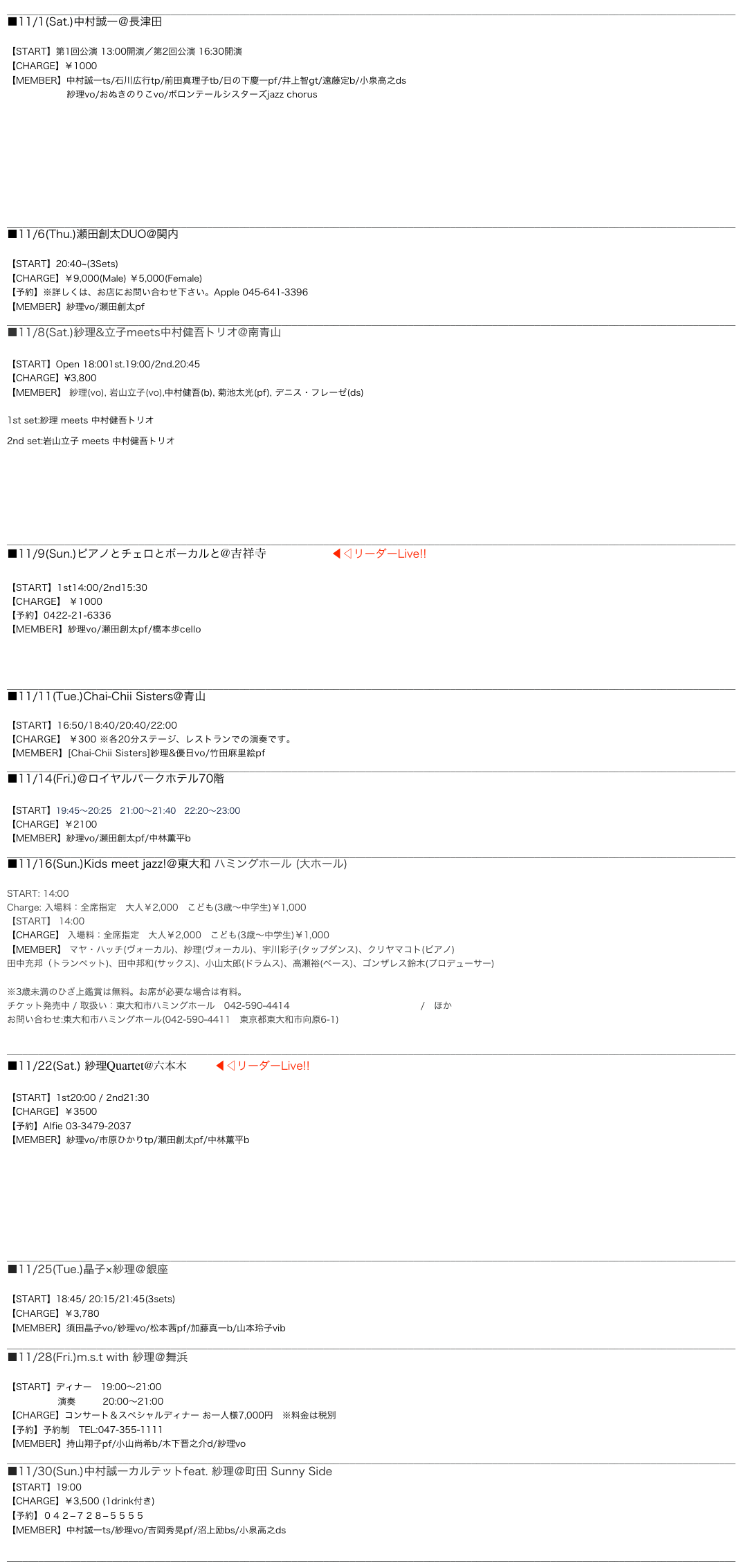 __________________________________________________________________________________________________________________________________________
■11/1(Sat.)中村誠一＠長津田ジャズまつり

【START】第1回公演 13:00開演／第2回公演 16:30開演
【CHARGE】￥1000
【MEMBER】中村誠一ts/石川広行tp/前田真理子tb/日の下慶一pf/井上智gt/遠藤定b/小泉高之ds
                    紗理vo/おぬきのりこvo/ボロンテールシスターズjazz chorus








__________________________________________________________________________________________________________________________________________
■11/6(Thu.)瀬田創太DUO@関内 Apple

【START】20:40~(3Sets)　　
【CHARGE】￥9,000(Male) ￥5,000(Female)
【予約】※詳しくは、お店にお問い合わせ下さい。Apple 045-641-3396
【MEMBER】紗理vo/瀬田創太pf
__________________________________________________________________________________________________________________________________________
■11/8(Sat.)紗理&立子meets中村健吾トリオ@南青山Body&Soul

【START】Open 18:001st.19:00/2nd.20:45　
【CHARGE】¥3,800
【MEMBER】 紗理(vo), 岩山立子(vo),中村健吾(b), 菊池太光(pf), デニス・フレーゼ(ds)

1st set:紗理 meets 中村健吾トリオ
2nd set:岩山立子 meets 中村健吾トリオ






__________________________________________________________________________________________________________________________________________
■11/9(Sun.)ピアノとチェロとボーカルと@吉祥寺 Sometime ◀︎◁リーダーLive!!

【START】1st14:00/2nd15:30
【CHARGE】 ￥1000
【予約】0422-21-6336
【MEMBER】紗理vo/瀬田創太pf/橋本歩cello



__________________________________________________________________________________________________________________________________________
■11/11(Tue.)Chai-Chii Sisters@青山 俺のフレンチイタリアンAOYAMA

【START】16:50/18:40/20:40/22:00　
【CHARGE】 ￥300 ※各20分ステージ、レストランでの演奏です。
【MEMBER】[Chai-Chii Sisters]紗理&優日vo/竹田麻里絵pf
__________________________________________________________________________________________________________________________________________
■11/14(Fri.)＠ロイヤルパークホテル70階　シリウス

【START】19:45～20:25　21:00～21:40　22:20～23:00
【CHARGE】￥2100
【MEMBER】紗理vo/瀬田創太pf/中林薫平b
__________________________________________________________________________________________________________________________________________
■11/16(Sun.)Kids meet jazz!＠東大和 ハミングホール (大ホール)
 START: 14:00 Charge: 入場料：全席指定　大人￥2,000　こども(3歳〜中学生)￥1,000 【START】 14:00
【CHARGE】 入場料：全席指定　大人￥2,000　こども(3歳〜中学生)￥1,000
【MEMBER】 マヤ・ハッチ(ヴォーカル)、紗理(ヴォーカル)、宇川彩子(タップダンス)、クリヤマコト(ピアノ) 田中充邦（トランペット)、田中邦和(サックス)、小山太郎(ドラムス)、高瀬裕(ベース)、ゴンザレス鈴木(プロデューサー) 
※3歳未満のひざ上鑑賞は無料。お席が必要な場合は有料。 チケット発売中 / 取扱い：東大和市ハミングホール　042-590-4414　http://www.humming-hall.jp/　ほか お問い合わせ:東大和市ハミングホール(042-590-4411　東京都東大和市向原6-1) http://www.humming-hall.jp/event/1400.html
__________________________________________________________________________________________________________________________________________
■11/22(Sat.) 紗理Quartet@六本木 Alfie◀︎◁リーダーLive!!

【START】1st20:00 / 2nd21:30
【CHARGE】￥3500
【予約】Alfie 03-3479-2037
【MEMBER】紗理vo/市原ひかりtp/瀬田創太pf/中林薫平b







__________________________________________________________________________________________________________________________________________
■11/25(Tue.)晶子×紗理＠銀座Swing

【START】18:45/ 20:15/21:45(3sets)
【CHARGE】￥3,780
【MEMBER】須田晶子vo/紗理vo/松本茜pf/加藤真一b/山本玲子vib __________________________________________________________________________________________________________________________________________
■11/28(Fri.)m.s.t with 紗理＠舞浜　サンルートホテルプラザ東京

【START】ディナー　19:00～21:00
　　　　　  演奏　　　20:00～21:00
【CHARGE】コンサート＆スペシャルディナー お一人様7,000円　※料金は税別
【予約】予約制　TEL:047-355-1111
【MEMBER】持山翔子pf/小山尚希b/木下晋之介d/紗理vo
__________________________________________________________________________________________________________________________________________ ■11/30(Sun.)中村誠一カルテットfeat. 紗理＠町田 Sunny Side
【START】19:00
【CHARGE】￥3,500 (1drink付き)
【予約】０４２−７２８−５５５５
【MEMBER】中村誠一ts/紗理vo/吉岡秀晃pf/沼上励bs/小泉高之ds

__________________________________________________________________________________________________________________________________________