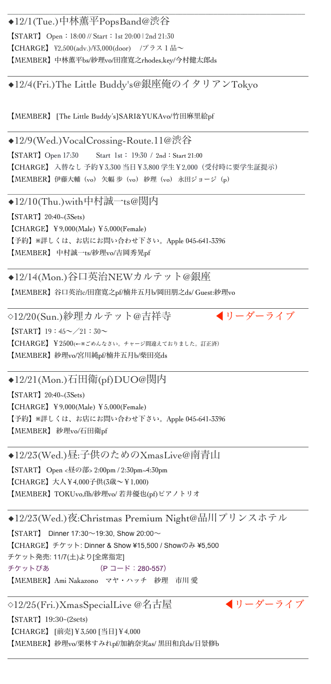 ______________________________________________________________________________
◆12/1(Tue.)中林薫平PopsBand@渋谷 Bar Rhodes
【START】 Open：18:00 // Start：1st 20:00 | 2nd 21:30
【CHARGE】 ¥2,500(adv.)/¥3,000(door)　 /プラス１品～
【MEMBER】中林薫平bs/紗理vo/田窪寛之rhodes,key/今村健太郎ds
______________________________________________________________________________________
◆12/4(Fri.)The Little Buddy's@銀座俺のイタリアンTokyo
▷MoreInfo
【MEMBER】 [The Little Buddy’s]SARI&YUKAvo/竹田麻里絵pf
______________________________________________________________________________________
◆12/9(Wed.)VocalCrossing-Route.11@渋谷JzBrat
【START】Open 17:30          Start  1st： 19:30  /  2nd：Start 21:00
【CHARGE】 入替なし 予約￥3,300 当日￥3,800 学生￥2,000（受付時に要学生証提示）
【MEMBER】伊藤大輔（vo） 矢幅 歩（vo） 紗理（vo） 永田ジョージ（p）
_____________________________________________________________________________________
◆12/10(Thu.)with中村誠一ts@関内 Apple
【START】20:40~(3Sets)　　
【CHARGE】￥9,000(Male) ￥5,000(Female)
【予約】※詳しくは、お店にお問い合わせ下さい。Apple 045-641-3396
【MEMBER】 中村誠一ts/紗理vo/吉岡秀晃pf
______________________________________________________________________________________
◆12/14(Mon.)谷口英治NEWカルテット@銀座Swing
【MEMBER】谷口英治c/田窪寛之pf/楠井五月b/岡田朋之ds/ Guest:紗理vo
______________________________________________________________________________________
◇12/20(Sun.)紗理カルテット@吉祥寺Sometime ◀︎リーダーライブ
【START】19：45～／21：30～
【CHARGE】￥2500(←※ごめんなさい。チャージ間違えておりました。訂正済）
【MEMBER】紗理vo/宮川純pf/楠井五月b/柴田亮ds
______________________________________________________________________________________
◆12/21(Mon.)石田衛(pf)DUO@関内 Apple
【START】20:40~(3Sets)　　
【CHARGE】￥9,000(Male) ￥5,000(Female)
【予約】※詳しくは、お店にお問い合わせ下さい。Apple 045-641-3396
【MEMBER】 紗理vo/石田衛pf
______________________________________________________________________________________
◆12/23(Wed.)昼:子供のためのXmasLive@南青山Body&soul
【START】 Open <昼の部> 2:00pm / 2:30pm~4:30pm
【CHARGE】大人￥4,000子供(3歳～￥1,000) 
【MEMBER】TOKUvo,flh/紗理vo/ 若井優也(pf)ピアノトリオ______________________________________________________________________________________
◆12/23(Wed.)夜:Christmas Premium Night@品川プリンスホテルClub ex
【START】  Dinner 17:30〜19:30, Show 20:00〜
【CHARGE】チケット: Dinner & Show ¥15,500 / Showのみ ¥5,500
チケット発売: 11/7(土)より[全席指定]
チケットぴあ　http://pia.jp/（P コード：280-557）
【MEMBER】Ami Nakazono　マヤ・ハッチ　紗理　市川 愛______________________________________________________________________________________
◇12/25(Fri.)XmasSpecialLive @名古屋Mr.Kenny’s ◀︎リーダーライブ
【START】19:30~(2sets) 
【CHARGE】 [前売]￥3,500 [当日]￥4,000
【MEMBER】紗理vo/栗林すみれpf/加納奈実as/ 黒田和良ds/日景修b
______________________________________________________________________________________

