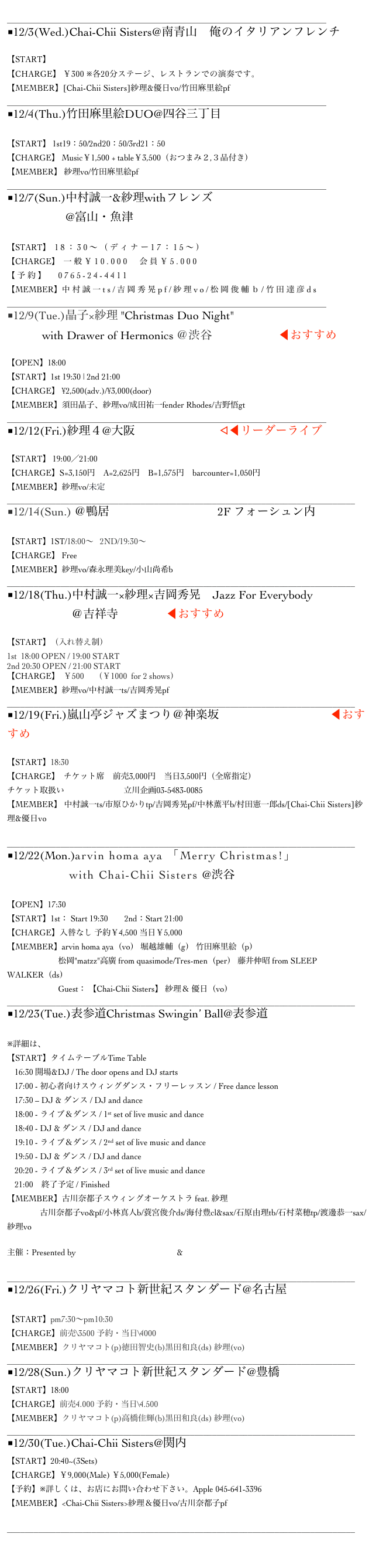 
______________________________________________________________________________
■12/3(Wed.)Chai-Chii Sisters@南青山　俺のイタリアンフレンチ

【START】
【CHARGE】 ￥300 ※各20分ステージ、レストランでの演奏です。
【MEMBER】[Chai-Chii Sisters]紗理&優日vo/竹田麻里絵pf
______________________________________________________________________________
■12/4(Thu.)竹田麻里絵DUO@四谷三丁目 Voice

【START】 1st19：50/2nd20：50/3rd21：50
【CHARGE】 Music￥1,500 + table￥3,500（おつまみ２,３品付き）
【MEMBER】 紗理vo/竹田麻里絵pf 
______________________________________________________________________________
■12/7(Sun.)中村誠一&紗理withフレンズ
                    @富山・魚津　ホテルグランミラージュ　

【START】 18：30～（ディナー17：15～）
【CHARGE】 一般￥10.000　会員￥5.000
【予約】　0765-24-4411
【MEMBER】中村誠一ts/吉岡秀晃pf/紗理vo/松岡俊輔ｂ/竹田達彦ds　
______________________________________________________________________________
■12/9(Tue.)晶子×紗理 "Christmas Duo Night" 
            with Drawer of Hermonics ＠渋谷 Bar Rhodes ◀︎おすすめ

【OPEN】18:00
【START】1st 19:30 | 2nd 21:00
【CHARGE】 ¥2,500(adv.)/¥3,000(door)　
【MEMBER】須田晶子、紗理vo/成田祐一fender Rhodes/吉野悟gt
______________________________________________________________________________
■12/12(Fri.)紗理４@大阪 ロイヤルホース︎◁◀︎リーダーライブ

【START】 19:00／21:00
【CHARGE】S=3,150円　A=2,625円　B=1,575円　barcounter=1,050円
【MEMBER】紗理vo/未定
______________________________________________________________________________
■12/14(Sun.) ＠鴨居　ららぽーと横浜　 2F フォーシュン内

【START】1ST/18:00～   2ND/19:30～
【CHARGE】 Free
【MEMBER】紗理vo/森永理美key/小山尚希b
______________________________________________________________________________
■12/18(Thu.)中村誠一×紗理×吉岡秀晃　Jazz For Everybody
                      ＠吉祥寺Sometime◀︎おすすめ

【START】（入れ替え制）
1st  18:00 OPEN / 19:00 START
2nd 20:30 OPEN / 21:00 START
【CHARGE】  ￥500 　（￥1000  for 2 shows）
【MEMBER】紗理vo/中村誠一ts/吉岡秀晃pf
______________________________________________________________________________
■12/19(Fri.)嵐山亭ジャズまつり＠神楽坂 牛込箪笥区民ホール ◀︎おすすめ

【START】18:30
【CHARGE】  チケット席　前売3,000円　当日3,500円（全席指定）
チケット取扱い　イープラス　 立川企画03-5483-0085
【MEMBER】 中村誠一ts/市原ひかりtp/吉岡秀晃pf/中林薫平b/村田憲一郎ds/[Chai-Chii Sisters]紗理&優日vo

______________________________________________________________________________
■12/22(Mon.)arvin homa aya 「Merry Christmas!」
                with Chai-Chii Sisters @渋谷JzBrat

【OPEN】17:30
【START】1st： Start 19:30        2nd：Start 21:00
【CHARGE】入替なし 予約￥4,500 当日￥5,000
【MEMBER】arvin homa aya（vo） 堀越雄輔（g） 竹田麻里絵（p）
　　　　　　 松岡"matzz"高廣 from quasimode/Tres-men（per） 藤井伸昭 from SLEEP WALKER（ds） 
                   　  Guest： 【Chai-Chii Sisters】 紗理＆ 優日（vo）
______________________________________________________________________________
■12/23(Tue.)表参道Christmas Swingin’ Ball@表参道　東京サロン
 
※詳細は、コチラ
【START】タイムテーブルTime Table
16:30 開場&DJ / The door opens and DJ starts
17:00 - 初心者向けスウィングダンス・フリーレッスン / Free dance lesson
17:30 – DJ & ダンス / DJ and dance
18:00 - ライブ＆ダンス / 1st set of live music and dance
18:40 - DJ & ダンス / DJ and dance
19:10 - ライブ＆ダンス / 2nd set of live music and dance
19:50 - DJ & ダンス / DJ and dance
20:20 - ライブ＆ダンス / 3rd set of live music and dance
21:00　終了予定 / Finished
【MEMBER】古川奈都子スウィングオーケストラ feat. 紗理
　　　　古川奈都子vo&pf/小林真人b/蓑宮俊介ds/海付豊cl&sax/石原由理tb/石村菜穂tp/渡邊恭一sax/紗理vo

主催：Presented by Tokyo Swing Dance Society & Swing Cats Tokyo

______________________________________________________________________________
■12/26(Fri.)クリヤマコト新世紀スタンダード@名古屋　Star Eyes

【START】pm7:30～pm10:30
【CHARGE】前売\3500 予約・当日\4000
【MEMBER】クリヤマコト(p)徳田智史(b)黒田和良(ds) 紗理(vo)
______________________________________________________________________________
■12/28(Sun.)クリヤマコト新世紀スタンダード@豊橋　AVANTI
【START】18:00
【CHARGE】前売4.000 予約・当日\4.500
【MEMBER】クリヤマコト(p)高橋佳輝(b)黒田和良(ds) 紗理(vo)
______________________________________________________________________________
■12/30(Tue.)Chai-Chii Sisters@関内 Apple
【START】20:40~(3Sets)　　
【CHARGE】￥9,000(Male) ￥5,000(Female)
【予約】※詳しくは、お店にお問い合わせ下さい。Apple 045-641-3396
【MEMBER】<Chai-Chii Sisters>紗理＆優日vo/古川奈都子pf

______________________________________________________________________________

