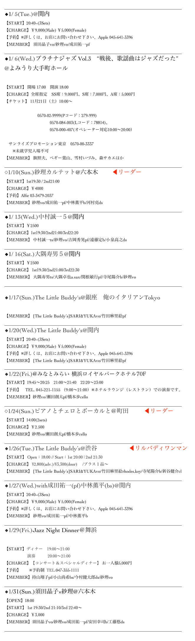 ______________________________________________________________________________________
◆1/ 5(Tue.)@関内 Apple
【START】20:40~(3Sets)　　
【CHARGE】￥9,000(Male) ￥5,000(Female)
【予約】※詳しくは、お店にお問い合わせ下さい。Apple 045-641-3396
【MEMBER】 須田晶子vo/紗理vo/成田祐一pf
______________________________________________________________________________________
◆1/ 6(Wed.)プラチナジャズ Vol.3　“戦後、歌謡曲はジャズだった”
@よみうり大手町ホール
▷MoreInfo
【START】 開場 17:00　開演 18:00　
【CHARGE】全席指定　SS席：9,000円、S席：7,000円、A席：5,000円
【チケット】 11月21日（土）10:00～
　よみチケ
　チケットぴあ　0570-02-9999(Pコード：279-999)
　ローソンチケット　　0570-084-003(Lコード：78814)、
　　　　　　　　　　　0570-000-407(オペレーター対応10:00～20:00）
　イープラス
　サンライズプロモーション東京　0570-00-3337
　　※未就学児入場不可
【MEMBER】 旗照夫、ペギー葉山、雪村いづみ、森サカエほか
______________________________________________________________________________________
◇1/10(Sun.)紗理カルテット@六本木 Alfie ◀︎リーダー
【START】1st19:30 / 2nd21:00
【CHARGE】￥4000
【予約】Alfie 03-3479-2037
【MEMBER】紗理vo/成田祐一pf/中林薫平b/河村亮ds
______________________________________________________________________________________
◆1/ 13(Wed.)中村誠一５@関内 BarBarBar
【START】￥2500
【CHARGE】1st19:30/2nd21:00/3rd22:20
【MEMBER】 中村誠一ts/紗理vo/吉岡秀晃pf/遠藤定b/小泉高之ds
______________________________________________________________________________________
◆1/ 16(Sat.)大隅寿男５@関内 BarBarBar
【START】￥2500
【CHARGE】 1st19:30/2nd21:00/3rd22:30
【MEMBER】 大隅寿男ts/大隅卓也a.sax/関根敏行pf/寺尾陽介b/紗理vo
______________________________________________________________________________________

◆1/17(Sun.)The Little Buddy's@銀座　俺のイタリアンTokyo
▷MoreInfo
【MEMBER】 [The Little Buddy’s]SARI&YUKAvo/竹田麻里絵pf
______________________________________________________________________________________
◆1/20(Wed.)The Little Buddy's@関内 Apple
【START】20:40~(3Sets)　　
【CHARGE】￥9,000(Male) ￥5,000(Female)
【予約】※詳しくは、お店にお問い合わせ下さい。Apple 045-641-3396
【MEMBER】 [The Little Buddy’s]SARI&YUKAvo/竹田麻里絵pf
______________________________________________________________________________________
◆1/22(Fri.)@みなとみらい 横浜ロイヤルパークホテル70F シリウス
【START】19:45～20:25　21:00～21:40　22:20～23:00
【予約】　TEL. 045-221-1155 （9:00～21:00）※ホテルラウンジ（レストラン）での演奏です。
【MEMBER】紗理vo/瀬田創太pf/橋本歩cello
______________________________________________________________________________________
◇1/24(Sun.)ピアノとチェロとボーカルと＠町田Nicas ◀︎リーダー
【START】14:00(2sets)
【CHARGE】￥2.500
【MEMBER】紗理vo/瀬田創太pf/橋本歩cello
______________________________________________________________________________________
◆1/26(Tue.)The Little Buddy’s@渋谷 Bar Rhodes ◀︎リルバディワンマン
【START】 Open：18:00 // Start：1st 20:00 | 2nd 21:30
【CHARGE】 ¥2,800(adv.)/¥3,300(door)　 /プラス１品～
【MEMBER】 [The Little Buddy’s]SARI&YUKAvo/竹田麻里絵rhodes,key/寺尾陽介b/新谷健介cl
______________________________________________________________________________________
◆1/27(Wed.)with成田祐一(pf)中林薫平(bs)@関内 Apple
【START】20:40~(3Sets)　　
【CHARGE】￥9,000(Male) ￥5,000(Female)
【予約】※詳しくは、お店にお問い合わせ下さい。Apple 045-641-3396
【MEMBER】 紗理vo/成田祐一pf/中林薫平b
______________________________________________________________________________________
◆1/29(Fri.)Jazz Night Dinner＠舞浜サンルートホテルプラザ東京
▷MoreInfo
【START】ディナー　19:00～21:00
                      演奏　　　20:00～21:00
【CHARGE】【コンサート＆スペシャルディナー】 お一人様5,000円
【予約】　　※予約制  TEL:047-355-1111
【MEMBER】持山翔子pf/小山尚希bs/今村健太郎ds/紗理vo
______________________________________________________________________________________
◆1/31(Sun.)須田晶子×紗理@六本木  All Of Me Club
【OPEN】18:00
【START】 1st 19:30/2nd 21:10/3rd 22:40～　
【CHARGE】￥3,000
【MEMBER】須田晶子vo/紗理vo/成田祐一pf/安田幸司b/工藤悠ds
______________________________________________________________________________________

