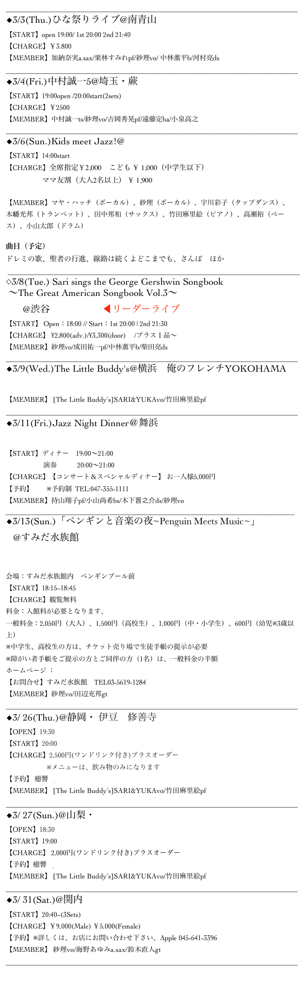 ______________________________________________________________________________________
◆3/3(Thu.)ひな祭りライブ@南青山Body&soul
【START】open 19:00/ 1st 20:00 2nd 21:40
【CHARGE】￥3.800
【MEMBER】加納奈実a.sax/栗林すみれpf/紗理vo/ 中林薫平b/河村亮ds
_______________________________________________________________________________ 
◆3/4(Fri.)中村誠一5@埼玉・蕨Our Delight
【START】19:00open /20:00start(2sets)
【CHARGE】￥2500
【MEMBER】中村誠一ts/紗理vo/吉岡秀晃pf/遠藤定ba/小泉高之
_______________________________________________________________________________
◆3/6(Sun.)Kids meet Jazz!@江東区文化センターホール
【START】14:00start
【CHARGE】全席指定￥2,000　こども ￥ 1,000（中学生以下）
　　　　　ママ友割（大人2名以上） ￥ 1,900

【MEMBER】マヤ・ハッチ（ボーカル）、紗理（ボーカル）、宇川彩子（タップダンス）、
木幡光邦（トランペット）、田中邦和（サックス）、竹田麻里絵（ピアノ）、高瀬裕（ベース）、小山太郎（ドラム）

曲目（予定）
ドレミの歌、聖者の行進、線路は続くよどこまでも、さんぽ　ほか
 _______________________________________________________________________________ 
◇3/8(Tue.) Sari sings the George Gershwin Songbook
 〜The Great American Songbook Vol.3〜
       @渋谷 Bar Rhodes ◀︎リーダーライブ
【START】 Open：18:00 // Start：1st 20:00 | 2nd 21:30
【CHARGE】 ¥2,800(adv.)/¥3,300(door)　 /プラス１品～
【MEMBER】紗理vo/成田祐一pf/中林薫平b/柴田亮ds
_______________________________________________________________________________ 
◆3/9(Wed.)The Little Buddy's@横浜　俺のフレンチYOKOHAMA
▷MoreInfo
【MEMBER】 [The Little Buddy’s]SARI&YUKAvo/竹田麻里絵pf
______________________________________________________________________________________ ◆3/11(Fri.)Jazz Night Dinner＠舞浜サンルートホテルプラザ東京
▷MoreInfo
【START】ディナー　19:00～21:00
                      演奏　　　20:00～21:00
【CHARGE】【コンサート＆スペシャルディナー】 お一人様5,000円
【予約】　　※予約制  TEL:047-355-1111
【MEMBER】持山翔子pf/小山尚希bs/木下晋之介ds/紗理vo
______________________________________________________________________________
◆3/13(Sun.)「ペンギンと音楽の夜~Penguin Meets Music~」
   @すみだ水族館
▷MoreInfo

会場：すみだ水族館内　ペンギンプール前
【START】18:15~18:45
【CHARGE】観覧無料
料金：入館料が必要となります。
一般料金：2,050円（大人）、1,500円（高校生）、1,000円（中・小学生）、600円（幼児※3歳以上）
※中学生、高校生の方は、チケット売り場で生徒手帳の提示が必要
※障がい者手帳をご提示の方とご同伴の方（1名）は、一般料金の半額
ホームページ ： http://www.sumida-aquarium.com
【お問合せ】すみだ水族館　TEL03-5619-1284
【MEMBER】紗理vo/田辺充邦gt
______________________________________________________________________________________
◆3/ 26(Thu.)@静岡・ 伊豆　修善寺 そば禅風亭なゝ番
【OPEN】19:30
【START】20:00　　
【CHARGE】2,500円(ワンドリンク付き)プラスオーダー
　　　　　　※メニューは、飲み物のみになります
【予約】 癒響　yukyou.hk@gmail.com
【MEMBER】 [The Little Buddy’s]SARI&YUKAvo/竹田麻里絵pf
______________________________________________________________________________________ 
◆3/ 27(Sun.)@山梨・河口湖カントリーコテージban
【OPEN】18:30
【START】19:00
【CHARGE】 2,000円(ワンドリンク付き)プラスオーダー
【予約】癒響　yukyou.hk@gmail.com 
【MEMBER】 [The Little Buddy’s]SARI&YUKAvo/竹田麻里絵pf
______________________________________________________________________________________ ◆3/ 31(Sat.)@関内 Apple
【START】20:40~(3Sets)　　
【CHARGE】￥9,000(Male) ￥5,000(Female)
【予約】※詳しくは、お店にお問い合わせ下さい。Apple 045-641-3396
【MEMBER】 紗理vo/海野あゆみa.sax/鈴木直人gt
______________________________________________________________________________________
