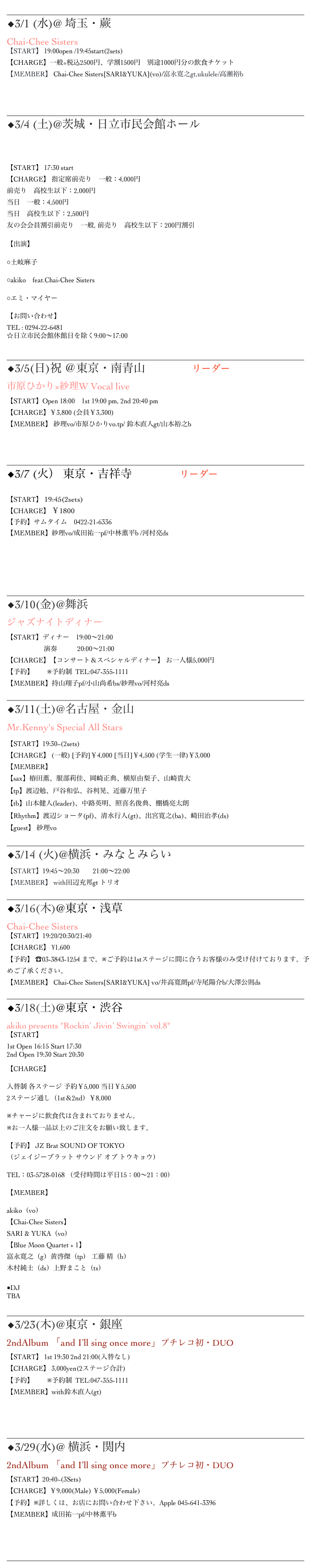 ______________________________________________________________
◆3/1 (水)@ 埼玉・蕨OurDelight
Chai-Chee Sisters
【START】 19:00open /19:45start(2sets)
【CHARGE】一般=税込2500円、学割1500円　別途1000円分の飲食チケット
【MEMBER】 Chai-Chee Sisters[SARI&YUKA](vo)/富永寛之gt,ukulele/高瀬裕b



______________________________________________________________
◆3/4 (土)@茨城・日立市民会館ホール

ひなまつりジャズ・スタンダードライブ
【START】 17:30 start
【CHARGE】 指定席前売り　一般：4,000円 前売り　高校生以下：2,000円 当日　一般：4,500円 当日　高校生以下：2,500円
友の会会員割引前売り　一般, 前売り　高校生以下：200円割引
【出演】
○土岐麻子　　　　
○akiko　feat.Chai-Chee Sisters　　　
○エミ・マイヤー
【お問い合わせ】 TEL : 0294-22-6481 ☆日立市民会館休館日を除く9:00～17:00
______________________________________________________________
︎◆3/5(日)祝 ＠東京・南青山Body&Soulリーダー
市原ひかり×紗理W Vocal live
【START】Open 18:00    1st 19:00 pm, 2nd 20:40 pm
【CHARGE】￥3,800 (会員￥3,300)
【MEMBER】 紗理vo/市原ひかりvo.tp/ 鈴木直人gt/山本裕之b



______________________________________________________________
◆3/7 (火） 東京・吉祥寺Sometimeリーダー

【START】 19:45(2sets)
【CHARGE】 ￥1800
【予約】サムタイム　0422-21-6336
【MEMBER】紗理vo/成田祐一pf/中林薫平b /河村亮ds



______________________________________________________________
◆3/10(金)@舞浜 サンルートプラザ東京 ジャズナイトディナー
【START】ディナー　19:00～21:00
                      演奏　　　20:00～21:00
【CHARGE】【コンサート＆スペシャルディナー】 お一人様5,000円
【予約】　　※予約制  TEL:047-355-1111
【MEMBER】持山翔子pf/小山尚希bs/紗理vo/河村亮ds
______________________________________________________________
◆3/11(土)@名古屋・金山Mr.Kenny’s
Mr.Kenny's Special All Stars
【START】19:30~(2sets) 
【CHARGE】 (一般) [予約]￥4,000 [当日]￥4,500 (学生一律)￥3,000
【MEMBER】 
【sax】椿田薫、服部莉佳、岡崎正典、横原由梨子、山崎貴大
【tp】渡辺勉、戸谷和弘、谷利晃、近藤万里子
【tb】山本健人(leader)、中路英明、照喜名俊典、棚橋亮太朗
【Rhythm】渡辺ショータ(pf)、清水行人(gt)、出宮寛之(ba)、崎田治孝(ds)
【guest】 紗理vo
______________________________________________________________
◆3/14 (火)@横浜・みなとみらいシリウス 
【START】19:45～20:30　　21:00～22:00
【MEMBER】 with田辺充邦gt トリオ
______________________________________________________________
◆3/16(木)@東京・浅草HUB
Chai-Chee Sisters
【START】19:20/20:30/21:40
【CHARGE】 ¥1,600
【予約】 ☎03-3843-1254 まで。※ご予約は1stステージに間に合うお客様のみ受け付けております。予めご了承ください。
【MEMBER】 Chai-Chee Sisters[SARI&YUKA] vo/井高寛朗pf/寺尾陽介b/大澤公則ds
______________________________________________________________
◆3/18(土)@東京・渋谷 JZ BRAT TOKYO
akiko presents "Rockin’ Jivin’ Swingin’ vol.8"
【START】 1st Open 16:15 Start 17:30 2nd Open 19:30 Start 20:30
【CHARGE】
入替制 各ステージ 予約￥5,000 当日￥5,500 2ステージ通し（1st＆2nd）￥8,000
※チャージに飲食代は含まれておりません。 ※お一人様一品以上のご注文をお願い致します。
【予約】 JZ Brat SOUND OF TOKYO （ジェイジーブラット サウンド オブ トウキョウ）
TEL：03-5728-0168 （受付時間は平日15：00～21：00）
【MEMBER】 
akiko（vo）  【Chai-Chee Sisters】  SARI & YUKA（vo） 【Blue Moon Quartet + 1】 富永寛之（g）黄啓傑（tp） 工藤 精（b）  木村純士（ds）上野まこと（ts）   ■DJ TBA
______________________________________________________________
◆3/23(木)@東京・銀座 NoBird 2ndAlbum 「and I’ll sing once more」プチレコ初・DUO
【START】 1st 19:30 2nd 21:00(入替なし)
【CHARGE】 3,000yen(2ステージ合計)
【予約】　　※予約制  TEL:047-355-1111
【MEMBER】with鈴木直人(gt)



______________________________________________________________
◆3/29(水)@ 横浜・関内Apple
2ndAlbum 「and I’ll sing once more」プチレコ初・DUO
【START】20:40~(3Sets)　　
【CHARGE】￥9,000(Male) ￥5,000(Female)
【予約】※詳しくは、お店にお問い合わせ下さい。Apple 045-641-3396
【MEMBER】成田祐一pf/中林薫平b



______________________________________________________________
