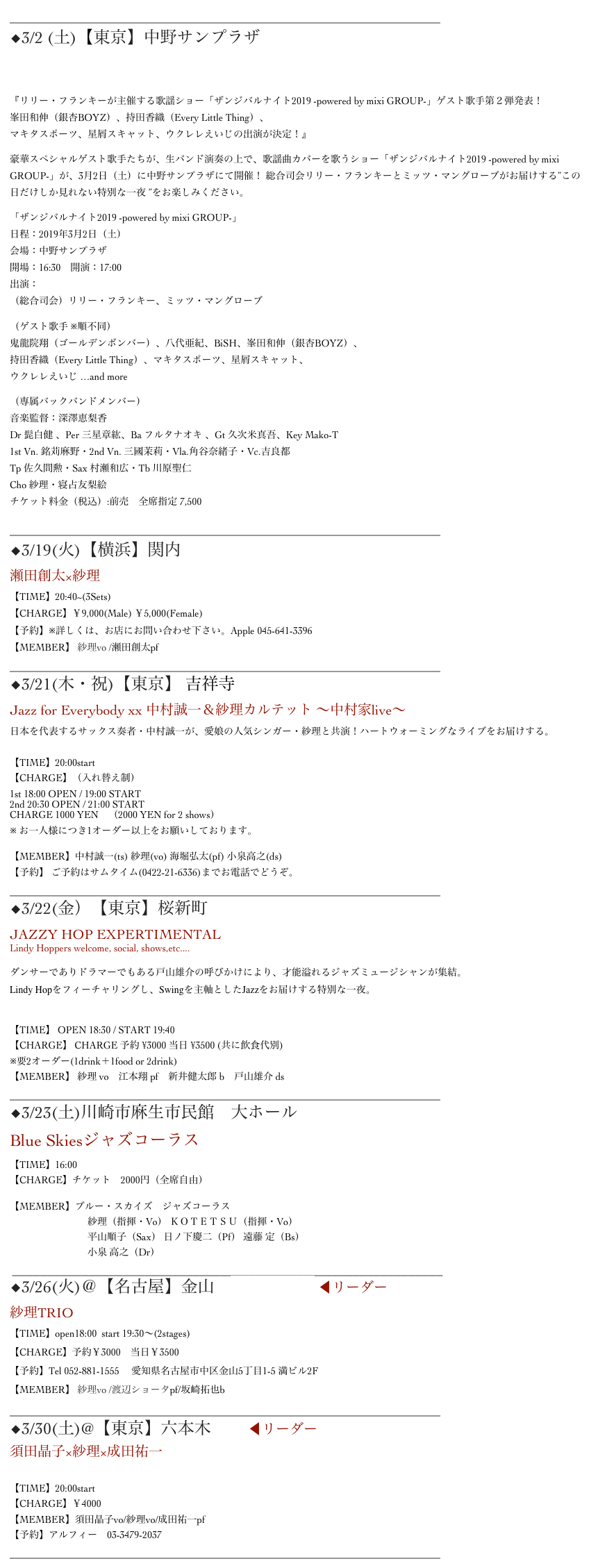 ______________________________________________________________
◆3/2 (土)【東京】中野サンプラザ
ザンジバルナイト2019

『リリー・フランキーが主催する歌謡ショー「ザンジバルナイト2019 -powered by mixi GROUP-」ゲスト歌手第２弾発表！ 峯田和伸（銀杏BOYZ）、持田香織（Every Little Thing）、 マキタスポーツ、星屑スキャット、ウクレレえいじの出演が決定！』
豪華スペシャルゲスト歌手たちが、生バンド演奏の上で、歌謡曲カバーを歌うショー「ザンジバルナイト2019 -powered by mixi GROUP-」が、3月2日（土）に中野サンプラザにて開催！ 総合司会リリー・フランキーとミッツ・マングローブがお届けする”この日だけしか見れない特別な一夜 ”をお楽しみください。
「ザンジバルナイト2019 -powered by mixi GROUP-」 日程：2019年3月2日（土） 会場：中野サンプラザ 開場：16:30　開演：17:00 出演： （総合司会）リリー・フランキー、ミッツ・マングローブ
（ゲスト歌手 ※順不同） 鬼龍院翔（ゴールデンボンバー）、八代亜紀、BiSH、峯田和伸（銀杏BOYZ）、 持田香織（Every Little Thing）、マキタスポーツ、星屑スキャット、 ウクレレえいじ …and more
（専属バックバンドメンバー） 音楽監督：深澤恵梨香 Dr 髭白健 、Per 三星章紘、Ba フルタナオキ 、Gt 久次米真吾、Key Mako-T  1st Vn. 銘苅麻野・2nd Vn. 三國茉莉・Vla.角谷奈緒子・Vc.吉良都 Tp 佐久間勲・Sax 村瀬和広・Tb 川原聖仁 Cho 紗理・寝占友梨絵 チケット料金（税込）:前売　全席指定 7,500
______________________________________________________________
◆3/19(火)【横浜】関内 Apple
瀬田創太×紗理
【TIME】20:40~(3Sets)　　
【CHARGE】￥9,000(Male) ￥5,000(Female)
【予約】※詳しくは、お店にお問い合わせ下さい。Apple 045-641-3396
【MEMBER】 紗理vo /瀬田創太pf
______________________________________________________________
◆3/21(木・祝)【東京】 吉祥寺Sometime　
Jazz for Everybody xx 中村誠一＆紗理カルテット 〜中村家live〜
日本を代表するサックス奏者・中村誠一が、愛娘の人気シンガー・紗理と共演！ハートウォーミングなライブをお届けする。

【TIME】20:00start
【CHARGE】（入れ替え制）1st 18:00 OPEN / 19:00 START2nd 20:30 OPEN / 21:00 STARTCHARGE 1000 YEN　（2000 YEN for 2 shows）
※ お一人様につき1オーダー以上をお願いしております。
【MEMBER】中村誠一(ts) 紗理(vo) 海堀弘太(pf) 小泉高之(ds)
【予約】 ご予約はサムタイム(0422-21-6336)までお電話でどうぞ。
______________________________________________________________
◆3/22(金）【東京】桜新町NEIGHBOR
JAZZY HOP EXPERTIMENTAL
Lindy Hoppers welcome, social, shows,etc....

ダンサーでありドラマーでもある戸山雄介の呼びかけにより、才能溢れるジャズミュージシャンが集結。
Lindy Hopをフィーチャリングし、Swingを主軸としたJazzをお届けする特別な一夜。


【TIME】 OPEN 18:30 / START 19:40
【CHARGE】 CHARGE 予約 ¥3000 当日 ¥3500 (共に飲食代別) ※要2オーダー(1drink＋1food or 2drink)
【MEMBER】 紗理 vo　江本翔 pf　新井健太郎 b　戸山雄介 ds
______________________________________________________________
◆3/23(土)川崎市麻生市民館　大ホール
Blue Skiesジャズコーラス
【TIME】16:00
【CHARGE】チケット　2000円（全席自由）

【MEMBER】ブルー・スカイズ　ジャズコーラス　
　　　　　　　　紗理（指揮・Vo） ＫＯＴＥＴＳＵ（指揮・Vo）
　　　　　　　　平山順子（Sax） 日ノ下慶二（Pf） 遠藤 定（Bs）  　　　　　　　　小泉 高之（Dr）
 ______________________________________________________________
◆3/26(火)＠【名古屋】金山　Mr.Kenny’s ◀︎リーダー
紗理TRIO【TIME】open18:00  start 19:30～(2stages)【CHARGE】予約￥3000　当日￥3500【予約】Tel 052-881-1555　 愛知県名古屋市中区金山5丁目1-5 満ビル2F【MEMBER】 紗理vo /渡辺ショータpf/坂崎拓也b 
______________________________________________________________
◆3/30(土)@【東京】六本木Alfie ◀︎リーダー
須田晶子×紗理×成田祐一 

【TIME】20:00start
【CHARGE】￥4000
【MEMBER】須田晶子vo/紗理vo/成田祐一pf
【予約】アルフィー　03-3479-2037
______________________________________________________________