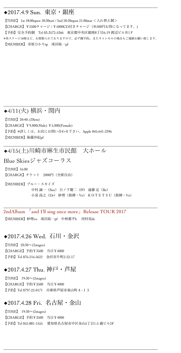 ______________________________________________________________
◆2017.4.9 Sun.  東京・銀座　BarChase  
【TIME】 1st 18:00open 18:30tart / 2nd 20:30open 21:00stat ＜入れ替え制＞　
【CHARGE】￥2500チャージ / ￥5000CD付きチャージ（※500円お得になってます。)
【予約】完全予約制　Tel 03-3572-5366　東京都中央区銀座8丁目6-19 渡辺ビルＢ1Ｆ
※各ステージ18席ほど。お席限られておりますので、必ず御予約、またキャンセルの場合もご連絡お願い致します。
【MEMBER】 市原ひかりtp　成田祐一pf　











______________________________________________________________
◆4/11(火) 横浜・関内Apple
【TIME】20:40~(3Sets)　　
【CHARGE】￥9,000(Male) ￥5,000(Female)
【予約】※詳しくは、お店にお問い合わせ下さい。Apple 045-641-3396
【MEMBER】後藤沙紀pf
______________________________________________________________
︎◆4/15(土)川崎市麻生市民館　大ホール
Blue Skiesジャズコーラス
【TIME】16:00
【CHARGE】チケット　2000円（全席自由）

【MEMBER】ブルー・スカイズ
　　　　　　　　中村 誠一（Sax） 日ノ下慶二（Pf） 遠藤 定（Bs）  　　　　　　　　小泉 高之（Dr） 紗理（指揮・Vo） ＫＯＴＥＴＳＵ（指揮・Vo）

______________________________________________________________
2ndAlbum 「and I’ll sing once more」Release TOUR 2017
【MEMBER】紗理vo　成田祐一pf　中林薫平b 　河村亮ds

◆2017.4.26 Wed.  石川・金沢　RiverSide
【TIME】 20:30～(2stages)
【CHARGE】予約￥3500　当日￥4000
【予約】Tel 076-216-5622　金沢市片町2-22-17

◆2017.4.27 Thu. 神戸・芦屋　LeftAlone
【TIME】  19:30～(2stages)
【CHARGE】予約￥3500　当日￥4000
【予約】Tel 0797-22-0171　兵庫県芦屋市東山町４−１３

◆2017.4.28 Fri.  名古屋・金山　Mr.Kenny’s
【TIME】  19:30～(2stages)
【CHARGE】予約￥3500　当日￥4000
【予約】Tel 052-881-1555　 愛知県名古屋市中区金山5丁目1-5 満ビル2F



______________________________________________________________