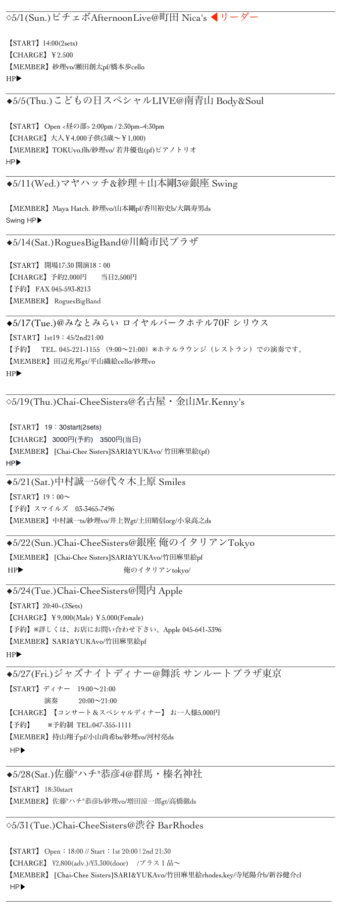 _______________________________________________________________________________________________
◇5/1(Sun.)ピチェボAfternoonLive@町田 Nica's ◀︎リーダー

【START】14:00(2sets)
【CHARGE】￥2.500
【MEMBER】紗理vo/瀬田創太pf/橋本歩cello
HP▶http://members.jcom.home.ne.jp/mtookaz/nicas/_______________________________________________________________________________________________
◆5/5(Thu.)こどもの日スペシャルLIVE@南青山 Body&Soul

【START】 Open <昼の部> 2:00pm / 2:30pm~4:30pm
【CHARGE】大人￥4,000子供(3歳～￥1,000) 
【MEMBER】TOKUvo,flh/紗理vo/ 若井優也(pf)ピアノトリオ
HP▶︎http://www.bodyandsoul.co.jp
_______________________________________________________________________________________________
◆5/11(Wed.)マヤハッチ&紗理＋山本剛3@銀座 Swing

【MEMBER】Maya Hatch. 紗理vo/山本剛pf/香川裕史b/大隅寿男ds
Swing HP▶︎http://ginzaswing.jp
_______________________________________________________________________________________________
◆5/14(Sat.)RoguesBigBand@川崎市民プラザ

【START】 開場17:30 開演18：00
【CHARGE】予約2,000円　　当日2,500円
【予約】 FAX 045-593-8213
【MEMBER】 RoguesBigBand
_______________________________________________________________________________________________
◆5/17(Tue.)@みなとみらい ロイヤルパークホテル70F シリウス
【START】1st19：45/2nd21:00
【予約】　TEL. 045-221-1155 （9:00～21:00）※ホテルラウンジ（レストラン）での演奏です。
【MEMBER】田辺充邦gt/平山織絵cello/紗理vo
HP▶︎http://www.yrph.com/restaurants/sirius/index.html

_______________________________________________________________________________________________
◇5/19(Thu.)Chai-CheeSisters@名古屋・金山Mr.Kenny's

【START】 19：30start(2sets)
【CHARGE】 3000円(予約)　3500円(当日)
【MEMBER】 [Chai-Chee Sisters]SARI&YUKAvo/ 竹田麻里絵(pf)
HP▶ ︎http://www.mrkennys.com
_______________________________________________________________________________________________
◆5/21(Sat.)中村誠一5@代々木上原 Smiles
【START】19：00～
【予約】スマイルズ　03-3465-7496　
【MEMBER】中村誠一ts/紗理vo/井上智gt/土田晴信org/小泉高之ds
_______________________________________________________________________________________________
◆5/22(Sun.)Chai-CheeSisters@銀座 俺のイタリアンTokyo
【MEMBER】 [Chai-Chee Sisters]SARI&YUKAvo/竹田麻里絵pf
 HP▶︎http://www.oreno.co.jp/restaurant/俺のイタリアンtokyo/ _______________________________________________________________________________________________
◆5/24(Tue.)Chai-CheeSisters@関内 Apple
【START】20:40~(3Sets)　　
【CHARGE】￥9,000(Male) ￥5,000(Female)
【予約】※詳しくは、お店にお問い合わせ下さい。Apple 045-641-3396
【MEMBER】SARI&YUKAvo/竹田麻里絵pf
HP▶http://blog.goo.ne.jp/jazzlivebar_apple _______________________________________________________________________________________________
◆5/27(Fri.)ジャズナイトディナー@舞浜 サンルートプラザ東京 【START】ディナー　19:00～21:00
                      演奏　　　20:00～21:00
【CHARGE】【コンサート＆スペシャルディナー】 お一人様5,000円
【予約】　　※予約制  TEL:047-355-1111
【MEMBER】持山翔子pf/小山尚希bs/紗理vo/河村亮ds
  HP▶ http://www.sunroute-plaza-tokyo.co.jp/restaurant/carnival/jazznight-dinner/ _______________________________________________________________________________________________
◆5/28(Sat.)佐藤"ハチ"恭彦4@群馬・榛名神社
【START】 18:30start
【MEMBER】佐藤"ハチ"恭彦b/紗理vo/増田涼一郎gt/高橋徹ds
_______________________________________________________________________________________________
◇5/31(Tue.)Chai-CheeSisters@渋谷 BarRhodes
 【START】 Open：18:00 // Start：1st 20:00 | 2nd 21:30
【CHARGE】 ¥2,800(adv.)/¥3,300(door)　 /プラス１品～
【MEMBER】 [Chai-Chee Sisters]SARI&YUKAvo/竹田麻里絵rhodes,key/寺尾陽介b/新谷健介cl
  HP▶︎http://eighttothebar.co.jp/rhodes
______________________________________________________________________________________________
