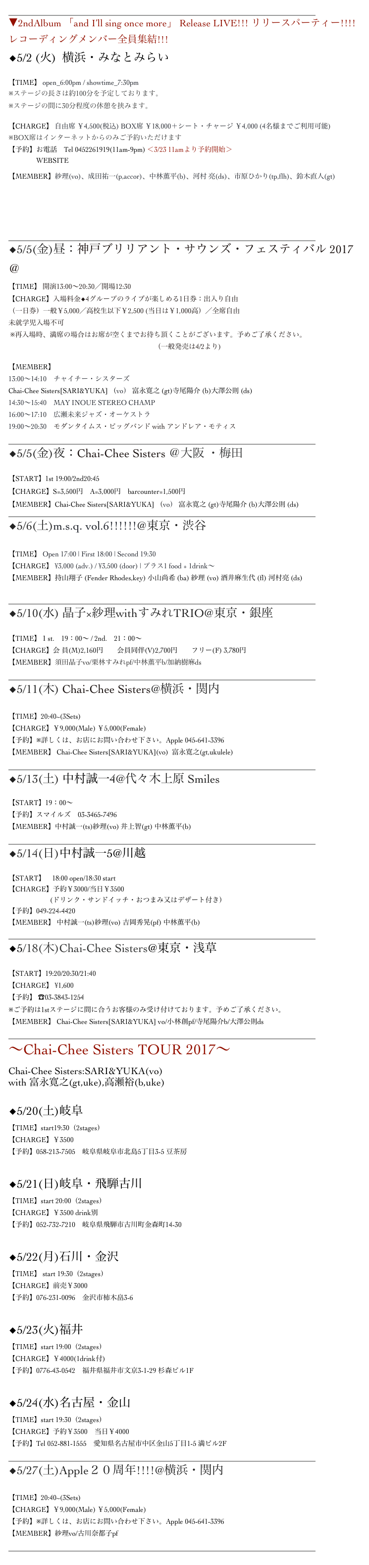 ______________________________________________________________
▼2ndAlbum 「and I’ll sing once more」 Release LIVE!!! リリースパーティー!!!! レコーディングメンバー全員集結!!!
◆5/2 (火)  横浜・みなとみらい　Motion BlueYokohama

【TIME】 open_6:00pm / showtime_7:30pm
※ステージの長さは約100分を予定しております。
※ステージの間に30分程度の休憩を挟みます。

【CHARGE】 自由席 ￥4,500(税込) BOX席 ￥18,000＋シート・チャージ ￥4,000 (4名様までご利用可能)
※BOX席はインターネットからのみご予約いただけます
【予約】お電話　Tel 0452261919(11am-9pm) ＜3/23 11amより予約開始＞
                WEBSITE  http://www.motionblue.co.jp/artists/sari/index.html

【MEMBER】紗理(vo)、成田祐一(p,accor)、中林薫平(b)、河村 亮(ds)、市原ひかり(tp,flh)、鈴木直人(gt)




______________________________________________________________
◆5/5(金)昼：神戸ブリリアント・サウンズ・フェスティバル 2017 ＠神戸新聞松方ホール
【TIME】 開演13:00～20:30／開場12:30
【CHARGE】入場料金◆4グループのライブが楽しめる1日券：出入り自由 （一日券）一般￥5,000／高校生以下￥2,500 (当日は￥1,000高）／全席自由 未就学児入場不可
 ※再入場時、満席の場合はお席が空くまでお待ち頂くことがございます。予めご了承ください。
先行予約受付中：お申し込みはこちらから　　（一般発売は4/2より)

【MEMBER】
13:00〜14:10　チャイチー・シスターズ
Chai-Chee Sisters[SARI&YUKA] （vo） 富永寛之 (gt)寺尾陽介 (b)大澤公則 (ds)
14:30〜15:40　MAY INOUE STEREO CHAMP
16:00〜17:10　広瀬未来ジャズ・オーケストラ
19:00〜20:30　モダンタイムス・ビッグバンド with アンドレア・モティス
______________________________________________________________
◆5/5(金)夜：Chai-Chee Sisters ＠大阪 ・梅田ロイヤルホース 

【START】1st 19:00/2nd20:45
【CHARGE】S=3,500円　A=3,000円　barcounter=1,500円
【MEMBER】Chai-Chee Sisters[SARI&YUKA] （vo） 富永寛之 (gt)寺尾陽介 (b)大澤公則 (ds)
______________________________________________________________
◆5/6(土)m.s.q. vol.6!!!!!!@東京・渋谷 BarRhodes 

【TIME】 Open 17:00 | First 18:00 | Second 19:30
【CHARGE】 ¥3,000 (adv.) / ¥3,500 (door) | プラス1 food + 1drink～
【MEMBER】持山翔子 (Fender Rhodes,key) 小山尚希 (ba) 紗理 (vo) 酒井麻生代 (fl) 河村亮 (ds)

______________________________________________________________
◆5/10(水) 晶子×紗理withすみれTRIO@東京・銀座Swing

【TIME】１st.    19：00～ / 2nd.    21：00～
【CHARGE】会 員(M)2,160円　　会員同伴(V)2,700円　　フリー(F) 3,780円
【MEMBER】須田晶子vo/栗林すみれpf/中林薫平b/加納樹麻ds
______________________________________________________________
◆5/11(木) Chai-Chee Sisters@横浜・関内Apple

【TIME】20:40~(3Sets)　　
【CHARGE】￥9,000(Male) ￥5,000(Female)
【予約】※詳しくは、お店にお問い合わせ下さい。Apple 045-641-3396
【MEMBER】 Chai-Chee Sisters[SARI&YUKA](vo)  富永寛之(gt,ukulele)
______________________________________________________________
︎◆5/13(土) 中村誠一4@代々木上原 Smiles

【START】19：00～
【予約】スマイルズ　03-3465-7496　
【MEMBER】中村誠一(ts)紗理(vo) 井上智(gt) 中林薫平(b)
______________________________________________________________
◆5/14(日)中村誠一5@川越ルノアール

【START】　18:00 open/18:30 start
【CHARGE】予約￥3000/当日￥3500
　　　　　　(ドリンク・サンドイッチ・おつまみ又はデザート付き）
【予約】049-224-4420
【MEMBER】 中村誠一(ts)紗理(vo) 吉岡秀晃(pf) 中林薫平(b)
______________________________________________________________
◆5/18(木)Chai-Chee Sisters@東京・浅草HUB

【START】19:20/20:30/21:40
【CHARGE】 ¥1,600
【予約】 ☎03-3843-1254 
※ご予約は1stステージに間に合うお客様のみ受け付けております。予めご了承ください。
【MEMBER】 Chai-Chee Sisters[SARI&YUKA] vo/小林創pf/寺尾陽介b/大澤公則ds
______________________________________________________________
〜Chai-Chee Sisters TOUR 2017〜
Chai-Chee Sisters:SARI&YUKA(vo)
with 富永寛之(gt,uke),高瀬裕(b,uke)

◆5/20(土)岐阜 Island Cafe
【TIME】start19:30（2stages）
【CHARGE】￥3500
【予約】058-213-7505　岐阜県岐阜市北島5丁目3-5 豆茶房


◆5/21(日)岐阜・飛騨古川Little Village Jr 　　
【TIME】start 20:00（2stages）
【CHARGE】￥3500 drink別
【予約】052-732-7210　岐阜県飛騨市古川町金森町14-30


◆5/22(月)石川・金沢もっきりや
【TIME】 start 19:30（2stages）
【CHARGE】前売￥3000
【予約】076-231-0096　金沢市柿木畠3-6


◆5/23(火)福井 ウクレレクラスタ楽音（がくと）
【TIME】start 19:00（2stages）
【CHARGE】￥4000(1drink付)
【予約】0776-43-0542　福井県福井市文京3-1-29 杉森ビル1F


◆5/24(水)名古屋・金山　Mr.Kenny’s
【TIME】start 19:30（2stages）
【CHARGE】予約￥3500　当日￥4000
【予約】Tel 052-881-1555　愛知県名古屋市中区金山5丁目1-5 満ビル2F
______________________________________________________________
◆5/27(土)Apple２０周年!!!!@横浜・関内Apple

【TIME】20:40~(3Sets)　　
【CHARGE】￥9,000(Male) ￥5,000(Female)
【予約】※詳しくは、お店にお問い合わせ下さい。Apple 045-641-3396
【MEMBER】紗理vo/古川奈都子pf
______________________________________________________________
