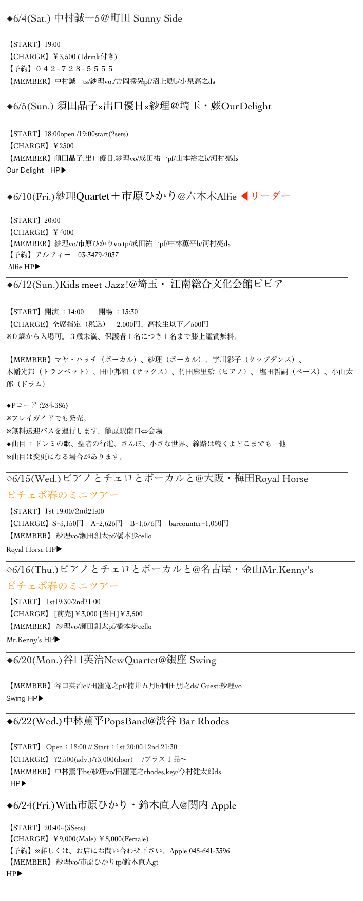 _______________________________________________________________________________________________
◆6/4(Sat.) 中村誠一5＠町田 Sunny Side

【START】19:00
【CHARGE】￥3,500 (1drink付き)
【予約】０４２−７２８−５５５５
【MEMBER】中村誠一ts/紗理vo./吉岡秀晃pf/沼上励b/小泉高之ds
_______________________________________________________________________________________________
◆6/5(Sun.) 須田晶子×出口優日×紗理＠埼玉・蕨OurDelight

【START】18:00open /19:00start(2sets)
【CHARGE】￥2500
【MEMBER】須田晶子.出口優日.紗理vo/成田祐一pf/山本裕之b/河村亮ds
Our Delight   HP▶︎http://ourdelight.blog.jp/archives/43435472.html
_______________________________________________________________________________________________
◆6/10(Fri.)紗理Quartet＋市原ひかり@六本木Alfie ◀︎リーダー

【START】20:00
【CHARGE】￥4000
【MEMBER】紗理vo/市原ひかりvo.tp/成田祐一pf/中林薫平b/河村亮ds
【予約】アルフィー　03-3479-2037
 Alfie HP▶︎http://homepage1.nifty.com/live/alfie/index.html
_______________________________________________________________________________________________
◆6/12(Sun.)Kids meet Jazz!@埼玉・ 江南総合文化会館ピピア

【START】開演 ：14:00　　開場 ：13:30
【CHARGE】全席指定（税込）　2,000円、高校生以下／500円
※０歳から入場可。３歳未満、保護者１名につき１名まで膝上鑑賞無料。

【MEMBER】マヤ・ハッチ（ボーカル）、紗理（ボーカル）、宇川彩子（タップダンス）、
木幡光邦（トランペット）、田中邦和（サックス）、竹田麻里絵（ピアノ）、 塩田哲嗣（ベース）、小山太郎（ドラム）

◆Pコード 〈284-386〉
※プレイガイドでも発売。
※無料送迎バスを運行します。籠原駅南口⇔会場
◆曲目 ：ドレミの歌、聖者の行進、さんぽ、小さな世界、線路は続くよどこまでも　他
※曲目は変更になる場合があります。
_______________________________________________________________________________________________
◇6/15(Wed.)ピアノとチェロとボーカルと@大阪・梅田Royal Horse
ピチェボ春のミニツアー
【START】1st 19:00/2nd21:00
【CHARGE】S=3,150円　A=2,625円　B=1,575円　barcounter=1,050円
【MEMBER】 紗理vo/瀬田創太pf/橋本歩cello 
Royal Horse HP▶ ︎http://www.royal-horse.jp
_________________________________________________________________________________________________ ◇6/16(Thu.)ピアノとチェロとボーカルと@名古屋・金山Mr.Kenny's
ピチェボ春のミニツアー
【START】 1st19:30/2nd21:00
【CHARGE】 [前売]￥3,000 [当日]￥3,500
【MEMBER】 紗理vo/瀬田創太pf/橋本歩cello 
Mr.Kenny’s HP▶ ︎http://www.mrkennys.com
_________________________________________________________________________________________________
◆6/20(Mon.)谷口英治NewQuartet@銀座 Swing

【MEMBER】谷口英治cl/田窪寛之pf/楠井五月b/岡田朋之ds/ Guest:紗理vo 
Swing HP▶︎http://ginzaswing.jp
_________________________________________________________________________________________________
◆6/22(Wed.)中林薫平PopsBand@渋谷 Bar Rhodes 

【START】 Open：18:00 // Start：1st 20:00 | 2nd 21:30
【CHARGE】 ¥2,500(adv.)/¥3,000(door)　 /プラス１品～
【MEMBER】中林薫平bs/紗理vo/田窪寛之rhodes,key/今村健太郎ds
  HP▶︎http://eighttothebar.co.jp/rhodes
_______________________________________________________________________________________________
◆6/24(Fri.)With市原ひかり・鈴木直人@関内 Apple

【START】20:40~(3Sets)　　
【CHARGE】￥9,000(Male) ￥5,000(Female)
【予約】※詳しくは、お店にお問い合わせ下さい。Apple 045-641-3396
【MEMBER】 紗理vo/市原ひかりtp/鈴木直人gt
HP▶http://blog.goo.ne.jp/jazzlivebar_apple
_______________________________________________________________________________________________
