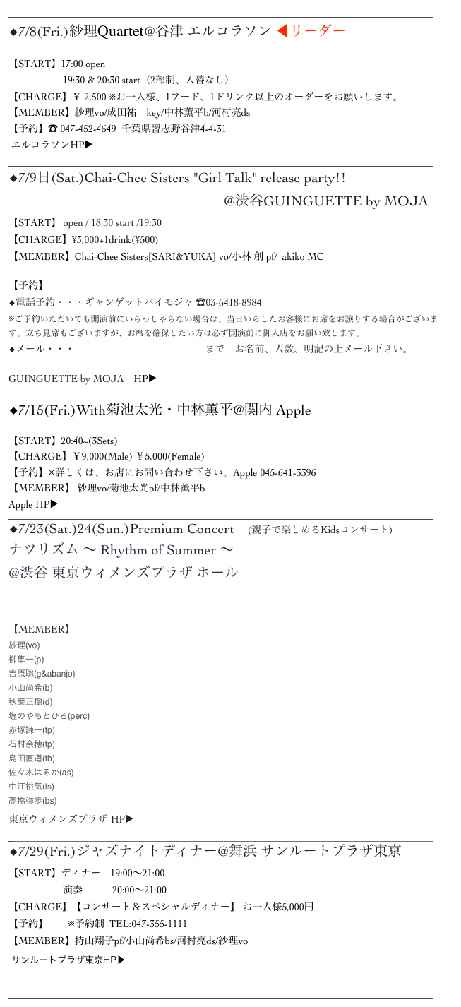 ______________________________________________________________________________________
◆7/8(Fri.)紗理Quartet@谷津 エルコラソン ◀︎リーダー

【START】17:00 open
                      19:30 & 20:30 start（2部制、入替なし）
【CHARGE】￥ 2,500 ※お一人様、1フード、1ドリンク以上のオーダーをお願いします。 
【MEMBER】紗理vo/成田祐一key/中林薫平b/河村亮ds
【予約】☎︎ 047-452-4649  千葉県習志野谷津4-4-31
 エルコラソンHP▶︎ http://www.el-corazon.net/
______________________________________________________________________________________
◆7/9日(Sat.)Chai-Chee Sisters "Girl Talk" release party!!
                                                             @渋谷GUINGUETTE by MOJA
【START】 open / 18:30 start /19:30
【CHARGE】¥3,000+1drink(¥500)
【MEMBER】Chai-Chee Sisters[SARI&YUKA] vo/小林 創 pf/  akiko MC

【予約】
◆電話予約・・・ギャンゲットバイモジャ ☎︎03-6418-8984
※ご予約いただいても開演前にいらっしゃらない場合は、当日いらしたお客様にお席をお譲りする場合がございます。立ち見席もございますが、お席を確保したい方は必ず開演前に御入店をお願い致します。
◆メール・・・　chaicheesisters@gmail.com　まで　お名前、人数、明記の上メール下さい。

GUINGUETTE by MOJA　HP▶　http://www.cafecompany.co.jp/brands/moja/the_guinguette_by_moja/______________________________________________________________________________________
◆7/15(Fri.)With菊池太光・中林薫平@関内 Apple

【START】20:40~(3Sets)　　
【CHARGE】￥9,000(Male) ￥5,000(Female)
【予約】※詳しくは、お店にお問い合わせ下さい。Apple 045-641-3396
【MEMBER】 紗理vo/菊池太光pf/中林薫平b
Apple HP▶ http://blog.goo.ne.jp/jazzlivebar_apple
______________________________________________________________________________________
◆7/23(Sat.)24(Sun.)Premium Concert 　(親子で楽しめるKidsコンサート)
ナツリズム ～ Rhythm of Summer ～ 
@渋谷 東京ウィメンズプラザ ホール
プレミアムコンサート

【MEMBER】
紗理(vo)
柳隼一(p)
吉原聡(g&abanjo)
小山尚希(b)
秋葉正樹(d)
塩のやもとひろ(perc)
赤塚謙一(tp)
石村奈穂(tp)
島田直道(tb)
佐々木はるか(as)
中江裕気(ts)
高橋弥歩(bs)
東京ウィメンズプラザ HP▶ ︎http://www1.tokyo-womens-plaza.metro.tokyo.jp
_______________________________________________________________________________ ◆7/29(Fri.)ジャズナイトディナー@舞浜 サンルートプラザ東京 【START】ディナー　19:00～21:00
                      演奏　　　20:00～21:00
【CHARGE】【コンサート＆スペシャルディナー】 お一人様5,000円
【予約】　　※予約制  TEL:047-355-1111
【MEMBER】持山翔子pf/小山尚希bs/河村亮ds/紗理vo
 サンルートプラザ東京HP▶ http://www.sunroute-plaza-tokyo.co.jp/restaurant/carnival/jazznight-dinner/ 
______________________________________________________________________________________