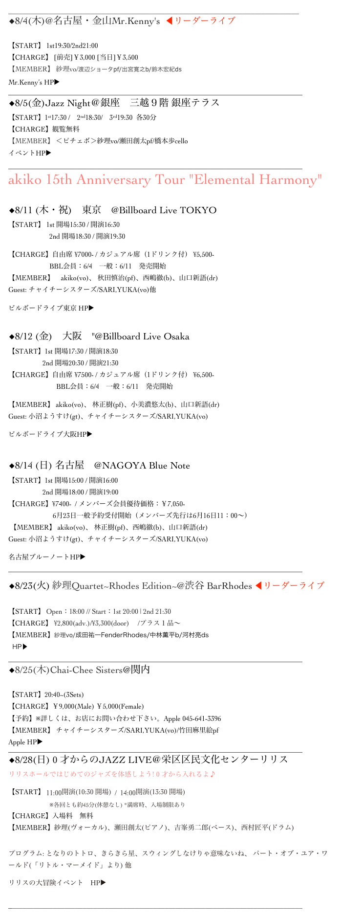 ______________________________________________________________________________
◆8/4(木)@名古屋・金山Mr.Kenny's  ◀︎リーダーライブ

【START】 1st19:30/2nd21:00
【CHARGE】 [前売]￥3,000 [当日]￥3,500
【MEMBER】 紗理vo/渡辺ショータpf/出宮寛之b/鈴木宏紀ds
Mr.Kenny’s HP▶ ︎http://www.mrkennys.com
______________________________________________________________________________________
◆8/5(金)Jazz Night＠銀座　三越９階 銀座テラス
【START】1st17:30 /    2nd18:30/    3rd19:30  各30分
【CHARGE】観覧無料
【MEMBER】 ＜ピチェボ＞紗理vo/瀬田創太pf/橋本歩cello
イベントHP▶︎　http://mitsukoshi.mistore.jp/store/ginza/event/jazz/index.html
______________________________________________________________________________________
akiko 15th Anniversary Tour "Elemental Harmony" 

◆8/11 (木・祝)　東京　@Billboard Live TOKYO 【START】 1st 開場15:30 / 開演16:30 　　　　　　2nd 開場18:30 / 開演19:30
【CHARGE】自由席 ¥7000- / カジュアル席（1ドリンク付） ¥5,500- 　　　　　　BBL会員：6/4　一般：6/11　発売開始
【MEMBER】　akiko(vo)、 秋田慎治(pf)、西嶋徹(b)、山口新語(dr) Guest: チャイチーシスターズ/SARI,YUKA(vo)他
ビルボードライブ東京 HP▶︎　http://www.billboard-live.com 
◆8/12 (金)　大阪　"@Billboard Live Osaka 【START】1st 開場17:30 / 開演18:30 　　　　　2nd 開場20:30 / 開演21:30 【CHARGE】自由席 ¥7500- / カジュアル席（1ドリンク付） ¥6,500- 　　　　　　　BBL会員：6/4　一般：6/11　発売開始
【MEMBER】 akiko(vo)、 林正樹(pf)、小美濃悠太(b)、山口新語(dr) Guest: 小沼ようすけ(gt)、チャイチーシスターズ/SARI,YUKA(vo)
ビルボードライブ大阪HP▶︎　http://www.billboard-live.com/pg/shop/index.php?mode=top&shop=2

◆8/14 (日) 名古屋　@NAGOYA Blue Note 【START】1st 開場15:00 / 開演16:00 　　　　　2nd 開場18:00 / 開演19:00 【CHARGE】¥7400-  / メンバーズ会員優待価格：￥7,050-                           6月23日一般予約受付開始（メンバーズ先行は6月16日11：00～）  【MEMBER】 akiko(vo)、 林正樹(pf)、西嶋徹(b)、山口新語(dr) Guest: 小沼ようすけ(gt)、チャイチーシスターズ/SARI,YUKA(vo)
名古屋ブルーノートHP▶︎ http://www.nagoya-bluenote.com ______________________________________________________________________________________
◆8/23(火) 紗理Quartet~Rhodes Edition~@渋谷 BarRhodes ◀︎リーダーライブ 
【START】 Open：18:00 // Start：1st 20:00 | 2nd 21:30
【CHARGE】 ¥2,800(adv.)/¥3,300(door)　 /プラス１品～
【MEMBER】紗理vo/成田祐一FenderRhodes/中林薫平b/河村亮ds
  HP▶︎http://eighttothebar.co.jp/rhodes
______________________________________________________________________________________
◆8/25(木)Chai-Chee Sisters@関内 Apple

【START】20:40~(3Sets)　　
【CHARGE】￥9,000(Male) ￥5,000(Female)
【予約】※詳しくは、お店にお問い合わせ下さい。Apple 045-641-3396
【MEMBER】 チャイチーシスターズ/SARI,YUKA(vo)/竹田麻里絵pf
Apple HP▶ http://blog.goo.ne.jp/jazzlivebar_apple
______________________________________________________________________________________
◆8/28(日) 0 才からのJAZZ LIVE＠栄区区民文化センターリリス
リリスホールではじめてのジャズを体感しよう! 0 才から入れるよ♪
【START】 11:00開演(10:30 開場)  /  14:00開演(13:30 開場)
                        ※各回とも約45分(休憩なし) *満席時、入場制限あり
【CHARGE】入場料　無料　
【MEMBER】紗理(ヴォーカル)、瀬田創太(ピアノ)、吉峯勇二郎(ベース)、西村匠平(ドラム)

プログラム: となりのトトロ、きらきら星、スウィングしなけりゃ意味ないね、 パート・オブ・ユア・ワールド(「リトル・マーメイド」より) 他
リリスの大冒険イベント　HP▶︎　http://www.lilis.jp/event/?id=1464325340-871507
  
_______________________________________________________________________________ 